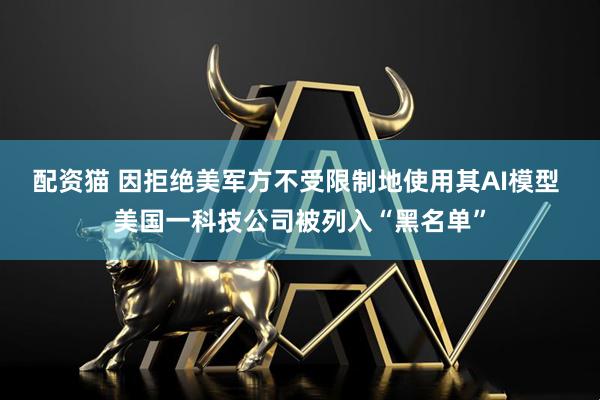 配资猫 因拒绝美军方不受限制地使用其AI模型 美国一科技公司被列入“黑名单”