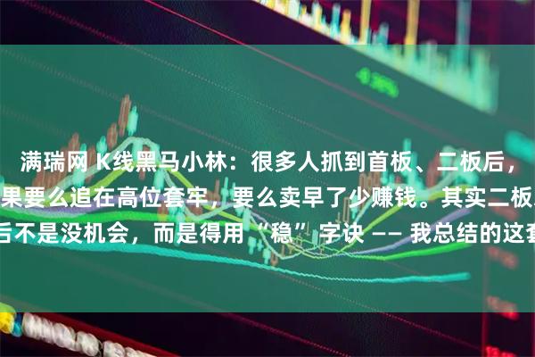 满瑞网 K线黑马小林：很多人抓到首板、二板后，总慌着 “要不要追”，结果要么追在高位套牢，要么卖早了少赚钱。其实二板之后不是没机会，而是得用 “稳” 字诀 —— 我总结的这套 “二板后稳健模型”，核心就