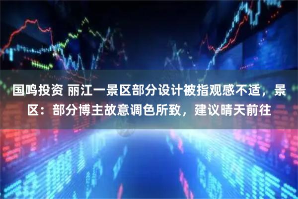 国鸣投资 丽江一景区部分设计被指观感不适，景区：部分博主故意调色所致，建议晴天前往