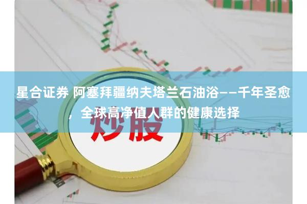 星合证券 阿塞拜疆纳夫塔兰石油浴——千年圣愈，全球高净值人群的健康选择