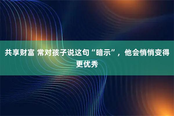 共享财富 常对孩子说这句“暗示”，他会悄悄变得更优秀