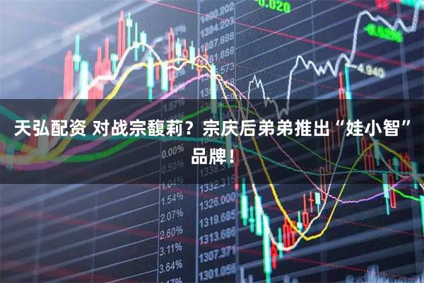 天弘配资 对战宗馥莉？宗庆后弟弟推出“娃小智”品牌！