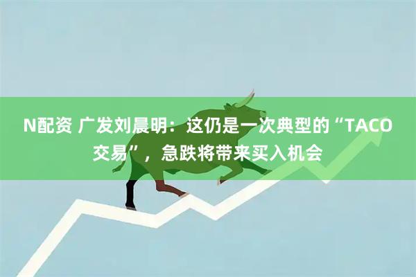 N配资 广发刘晨明：这仍是一次典型的“TACO交易”，急跌将带来买入机会