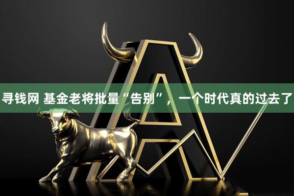 寻钱网 基金老将批量“告别”，一个时代真的过去了