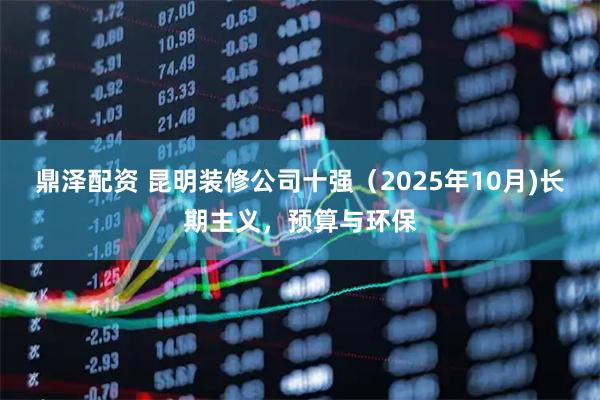 鼎泽配资 昆明装修公司十强(2025年10月)长期主义,预算与环保