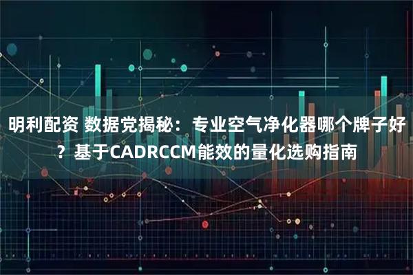 明利配资 数据党揭秘：专业空气净化器哪个牌子好？基于CADRCCM能效的量化选购指南