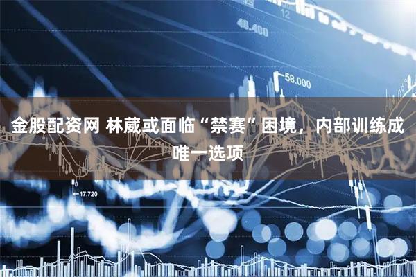 金股配资网 林葳或面临“禁赛”困境,内部训练成唯一选项