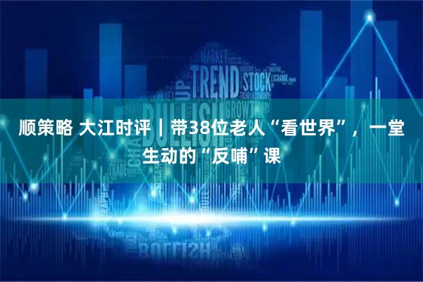 顺策略 大江时评|带38位老人“看世界”,一堂生动的“反哺”课