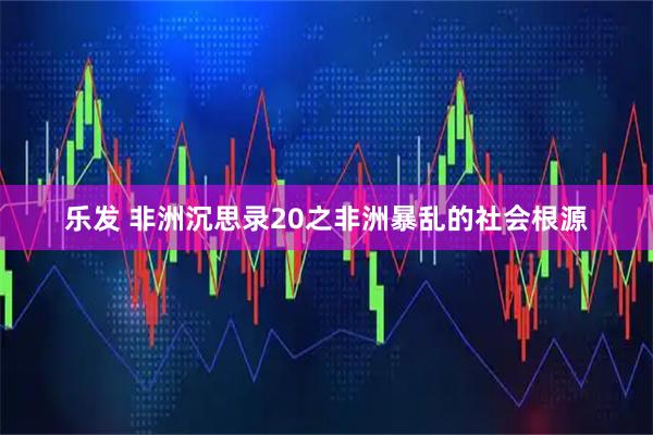 乐发 非洲沉思录20之非洲暴乱的社会根源