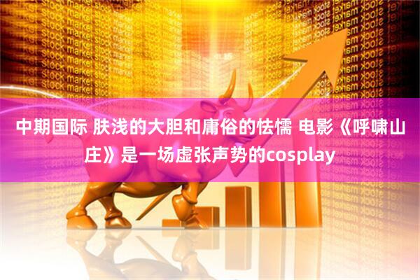 中期国际 肤浅的大胆和庸俗的怯懦 电影《呼啸山庄》是一场虚张声势的cosplay