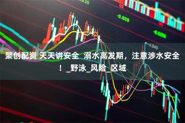 聚创配资 天天讲安全 溺水高发期,注意涉水安全!_野泳_风险_区域