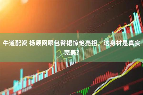 牛道配资 杨颖网眼包臀裙惊艳亮相,这身材是真实完美?