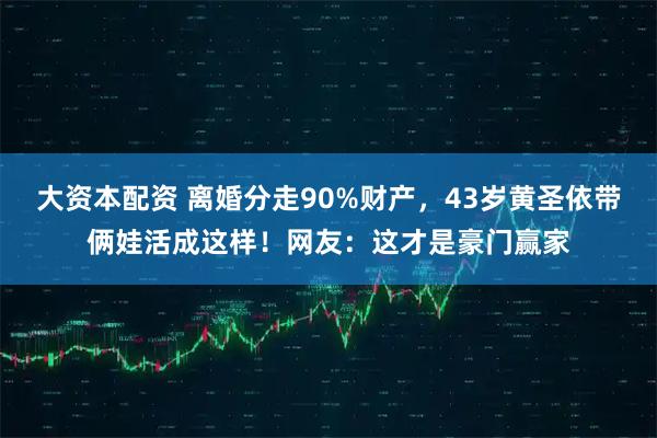 大资本配资 离婚分走90%财产,43岁黄圣依带俩娃活成这样!网友:这才是豪门赢家