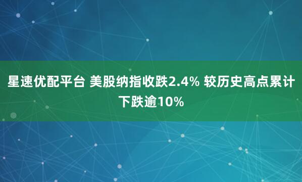 星速优配平台 美股纳指收跌2.4% 较历史高点累计下跌逾10%