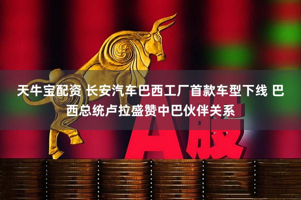 天牛宝配资 长安汽车巴西工厂首款车型下线 巴西总统卢拉盛赞中巴伙伴关系