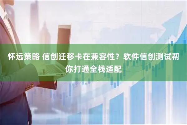 怀远策略 信创迁移卡在兼容性?软件信创测试帮你打通全栈适配
