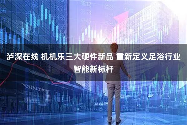 泸深在线 机机乐三大硬件新品 重新定义足浴行业智能新标杆
