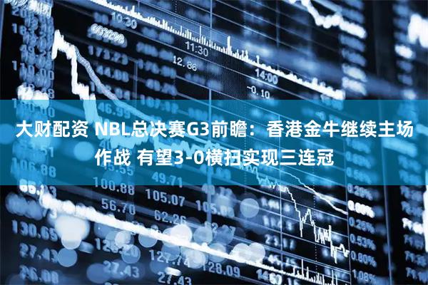 大财配资 NBL总决赛G3前瞻:香港金牛继续主场作战 有望3-0横扫实现三连冠
