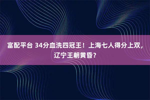 富配平台 34分血洗四冠王!上海七人得分上双,辽宁王朝黄昏?