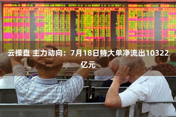 云操盘 主力动向:7月18日特大单净流出10322亿元