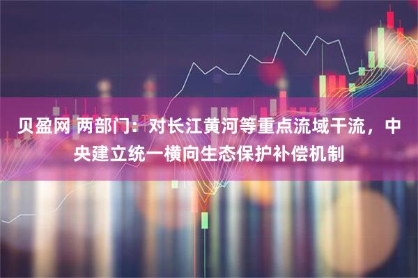 贝盈网 两部门:对长江黄河等重点流域干流,中央建立统一横向生态保护补偿机制