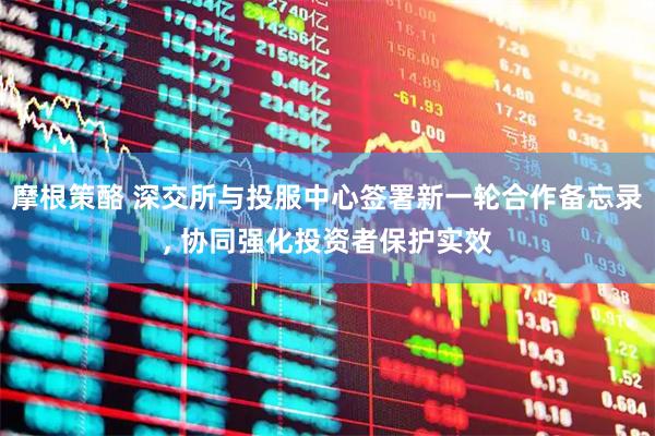 摩根策酪 深交所与投服中心签署新一轮合作备忘录, 协同强化投资者保护实效