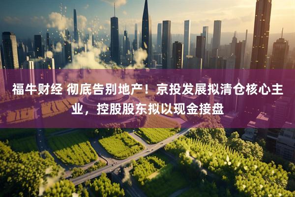 福牛财经 彻底告别地产!京投发展拟清仓核心主业,控股股东拟以现金接盘