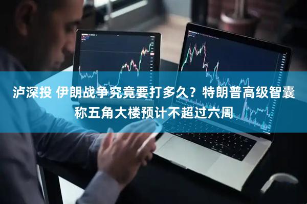 泸深投 伊朗战争究竟要打多久?特朗普高级智囊称五角大楼预计不超过六周