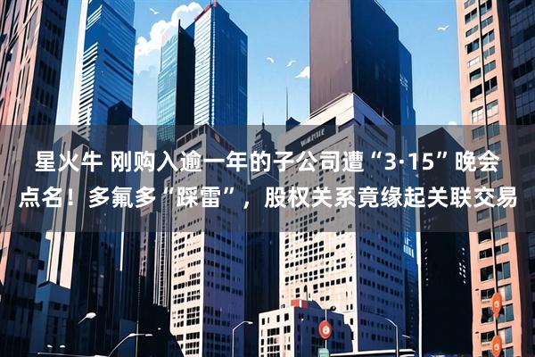 星火牛 刚购入逾一年的子公司遭“3·15”晚会点名!多氟多“踩雷”,股权关系竟缘起关联交易