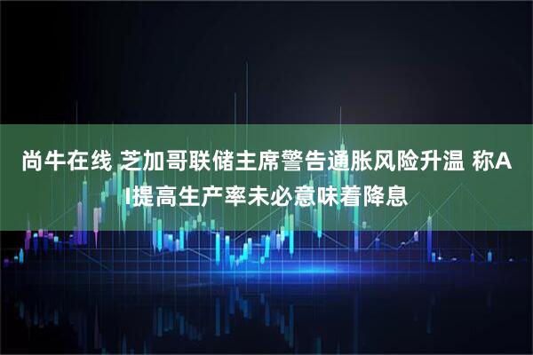尚牛在线 芝加哥联储主席警告通胀风险升温 称AI提高生产率未必意味着降息