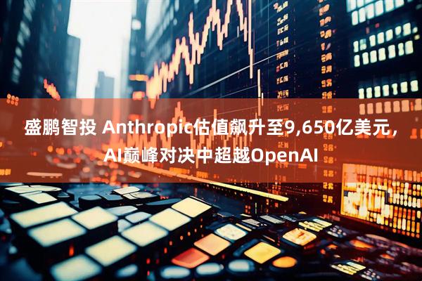 盛鹏智投 Anthropic估值飙升至9,650亿美元,AI巅峰对决中超越OpenAI