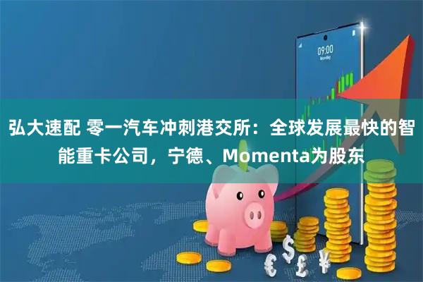弘大速配 零一汽车冲刺港交所:全球发展最快的智能重卡公司,宁德、Momenta为股东