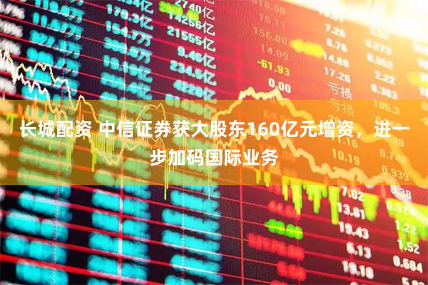 长城配资 中信证券获大股东160亿元增资,进一步加码国际业务