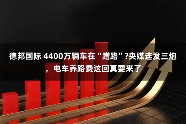 德邦国际 4400万辆车在“蹭路”?央媒连发三炮,电车养路费这回真要来了