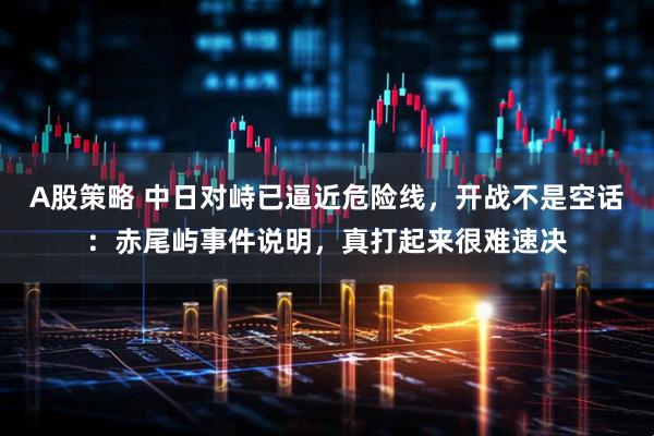 A股策略 中日对峙已逼近危险线,开战不是空话:赤尾屿事件说明,真打起来很难速决