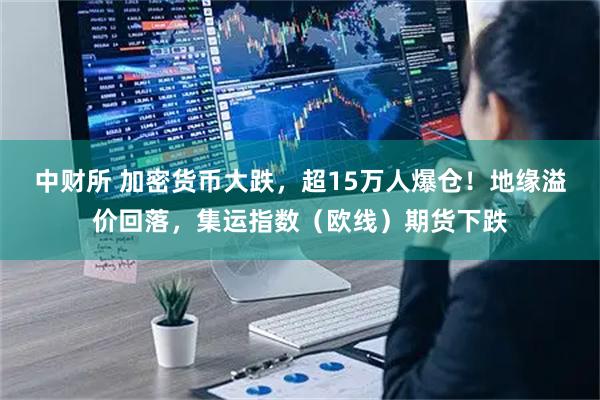 中财所 加密货币大跌，超15万人爆仓！地缘溢价回落，集运指数（欧线）期货下跌