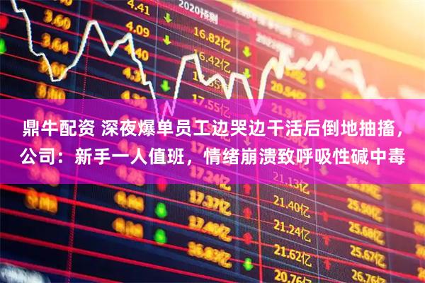 鼎牛配资 深夜爆单员工边哭边干活后倒地抽搐，公司：新手一人值班，情绪崩溃致呼吸性碱中毒