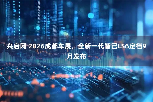 兴启网 2026成都车展，全新一代智己LS6定档9月发布