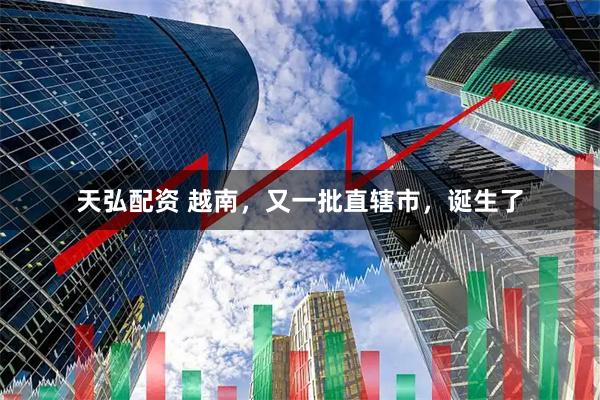 天弘配资 越南，又一批直辖市，诞生了