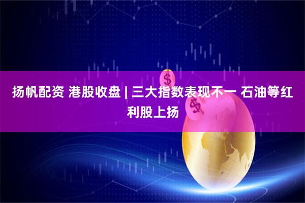 扬帆配资 港股收盘 | 三大指数表现不一 石油等红利股上扬